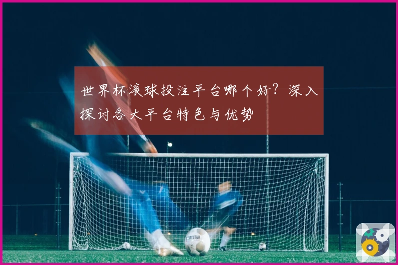世界杯滚球投注平台哪个好？深入探讨各大平台特色与优势